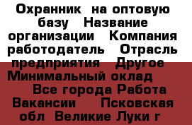 Охранник. на оптовую базу › Название организации ­ Компания-работодатель › Отрасль предприятия ­ Другое › Минимальный оклад ­ 9 000 - Все города Работа » Вакансии   . Псковская обл.,Великие Луки г.